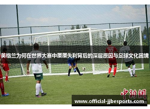 英格兰为何在世界大赛中屡屡失利背后的深层原因与足球文化困境