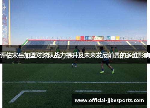 评估宋岳加盟对球队战力提升及未来发展前景的多维影响