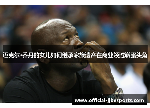 迈克尔·乔丹的女儿如何继承家族遗产在商业领域崭露头角
