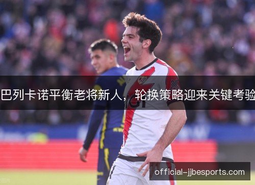 巴列卡诺平衡老将新人，轮换策略迎来关键考验